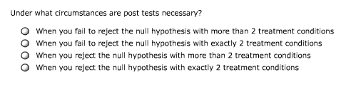 Under what circumstances are post tests necessary?
When you fail to reject the null hypothesis with more than 2 treatment conditions
When you fail to reject the null hypothesis with exactly 2 treatment conditions
When you reject the null hypothesis with more than 2 treatment conditions
When you reject the null hypothesis with exactly 2 treatment conditions
0000
