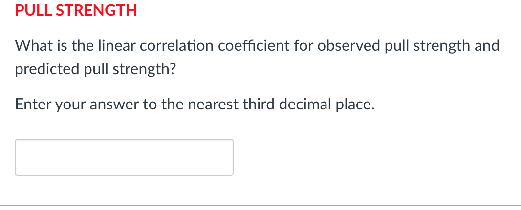 PULL STRENGTH
What is the linear correlation coefficient for observed pull strength and
predicted pull strength?
Enter your answer to the nearest third decimal place.
