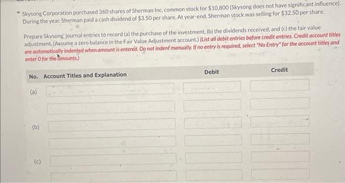 Skysong Corporation purchased 360 shares of Sherman Inc. common stock for $10,800 (Skysong does not have significant influence).
During the year, Sherman paid a cash dividend of $3.50 per share. At year-end, Sherman stock was selling for $32.50 per share.
Prepare Skysong' journal entries to record (a) the purchase of the investment, (b) the dividends received, and (c) the fair value
adjustment. (Assume a zero balance in the Fair Value Adjustment account.) (List all debit entries before credit entries. Credit account titles
are automatically indented when amount is entered. Do not indent manually. If no entry is required, select "No Entry" for the account titles and
enter O for the amounts.)
No. Account Titles and Explanation
(a)
(b)
(c)
Debit
Credit
[10]