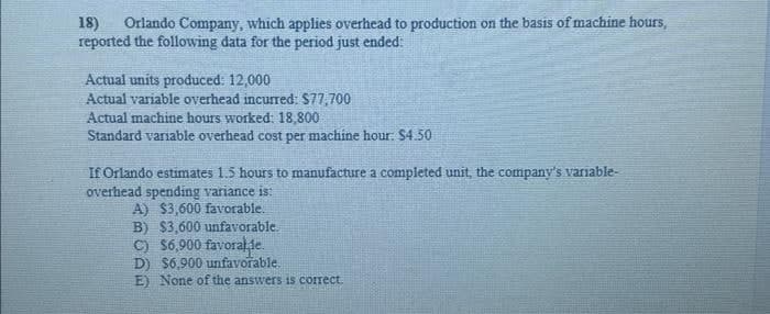 18) Orlando Company, which applies overhead to production on the basis of machine hours,
reported the following data for the period just ended:
Actual units produced: 12,000
Actual variable overhead incurred: $77,700
Actual machine hours worked: 18,800
Standard variable overhead cost per machine hour: $4.50
If Orlando estimates 1.5 hours to manufacture a completed unit, the company's variable-
overhead spending variance is:
A) $3,600 favorable.
B) $3,600 unfavorable.
C) $6,900 favoralle.
D) $6,900 unfavorable.
E) None of the answers is correct.