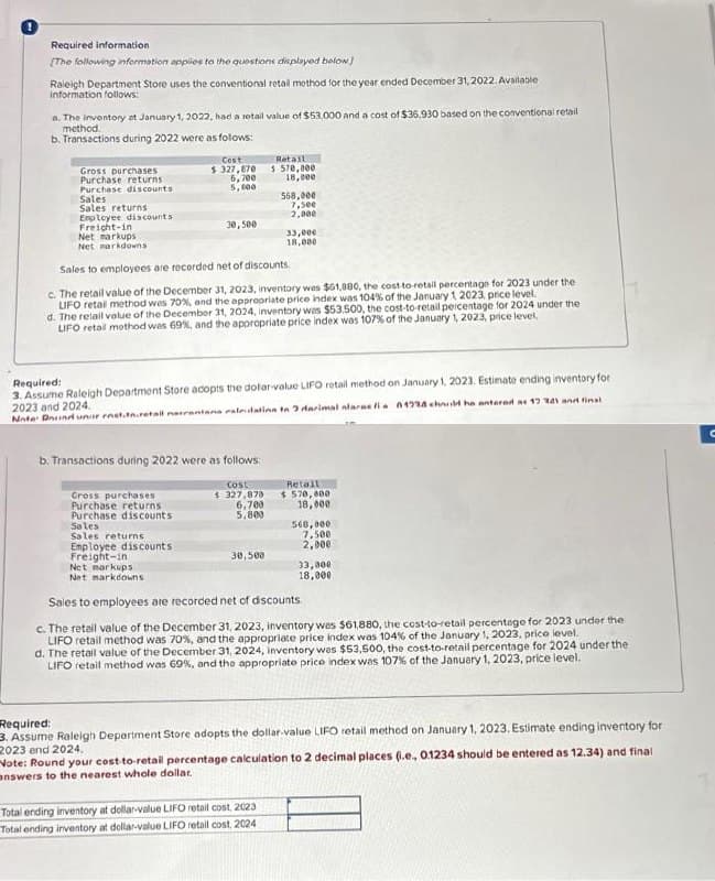 Required information.
[The following information applies to the questions displayed below]
Raleigh Department Store uses the conventional retall method for the year ended December 31, 2022. Available
information follows:
a. The inventory at January 1, 2022, had a retail value of $53.000 and a cost of $36.930 based on the conventional retail
method.
b. Transactions during 2022 were as follows:
Gross purchases
Purchase returns
Purchase discounts
Sales
Sales returns
Cost
$ 327,870
5,700
5,100
Cross purchases
Purchase returns
Purchase discounts
Sales
Sales returns
Employee discounts
Freight-in
Net markups
Net markdowns
Sales to employees are recorded net of discounts.
c. The retail value of the December 31, 2023, inventory was $61,880, the cost-to-retail percentage for 2023 under the
LIFO retail method was 70%, and the appropriate price index was 104 % of the January 1 2023, price level.
d. The retail value of the December 31, 2024, inventory was $53.500, the cost-to-retail percentage for 2024 under the
LIFO retail method was 69%, and the appropriate price index was 107% of the January 1, 2023, price level,
Employee discounts
Freight-in
30,500
b. Transactions during 2022 were as follows:
Cost
$327,878
Required:
3. Assume Raleigh Department Store adopts the dolar-value LIFO retail method on January 1, 2023. Estimate ending inventory for
2023 and 2024.
Note: Dorind unir enst.tn.retail narrantans raleidation to 2 darimal alarae fia 1724 chuld he entered as 17 341 and final
6,700
5,800
Retail
$ 570,000
18,000
30,500
568,000
7,500
2,000
33,000
18,000
Total ending inventory at dollar-value LIFO retail cost, 2023
Total ending inventory at dollar-value LIFO retail cost, 2024
Retail
$570,000
18,000
568,000
7,500
2,000
Net markups
Net markdowns
Sales to employees are recorded net of discounts.
c. The retail value of the December 31, 2023, inventory was $61,880, the cost-to-retail percentage for 2023 under the
LIFO retail method was 70%, and the appropriate price index was 104% of the January 1, 2023, price level.
d. The retail value of the December 31, 2024, inventory was $53,500, the cost-to-retail percentage for 2024 under the
LIFO retail method was 69%, and the appropriate price index was 107% of the January 1, 2023, price level.
33,000
18,000
Required:
3. Assume Raleigh Department Store adopts the dollar-value LIFO retail method on January 1, 2023. Estimate ending inventory for
2023 and 2024.
Note: Round your cost-to-retail percentage calculation to 2 decimal places (i.e., 0.1234 should be entered as 12.34) and final
answers to the nearest whole dollar.
C