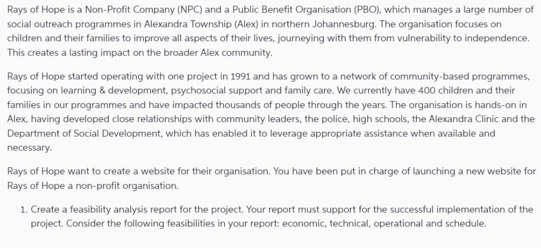 Rays of Hope is a Non-Profit Company (NPC) and a Public Benefit Organisation (PBO), which manages a large number of
social outreach programmes in Alexandra Township (Alex) in northern Johannesburg. The organisation focuses on
children and their families to improve all aspects of their lives, journeying with them from vulnerability to independence.
This creates a lasting impact on the broader Alex community.
Rays of Hope started operating with one project in 1991 and has grown to a network of community-based programmes,
focusing on learning & development, psychosocial support and family care. We currently have 400 children and their
families in our programmes and have impacted thousands of people through the years. The organisation is hands-on in
Alex, having developed close relationships with community leaders, the police, high schools, the Alexandra Clinic and the
Department of Social Development, which has enabled it to leverage appropriate assistance when available and
necessary.
Rays of Hope want to create a website for their organisation. You have been put in charge of launching a new website for
Rays of Hope a non-profit organisation.
1. Create a feasibility analysis report for the project. Your report must support for the successful implementation of the
project. Consider the following feasibilities in your report: economic, technical, operational and schedule.