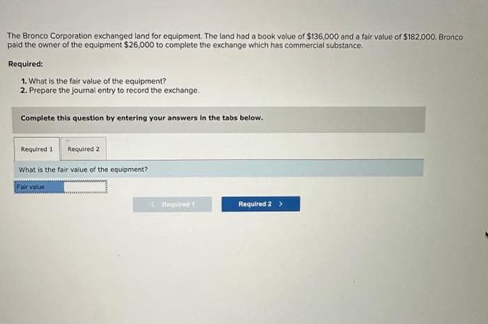 The Bronco Corporation exchanged land for equipment. The land had a book value of $136,000 and a fair value of $182,000. Bronco
paid the owner of the equipment $26,000 to complete the exchange which has commercial substance.
Required:
1. What is the fair value of the equipment?
2. Prepare the journal entry to record the exchange.
Complete this question by entering your answers in the tabs below.
Required 1 Required 2
What is the fair value of the equipment?
Fair value
< Required 1
Required 2 >