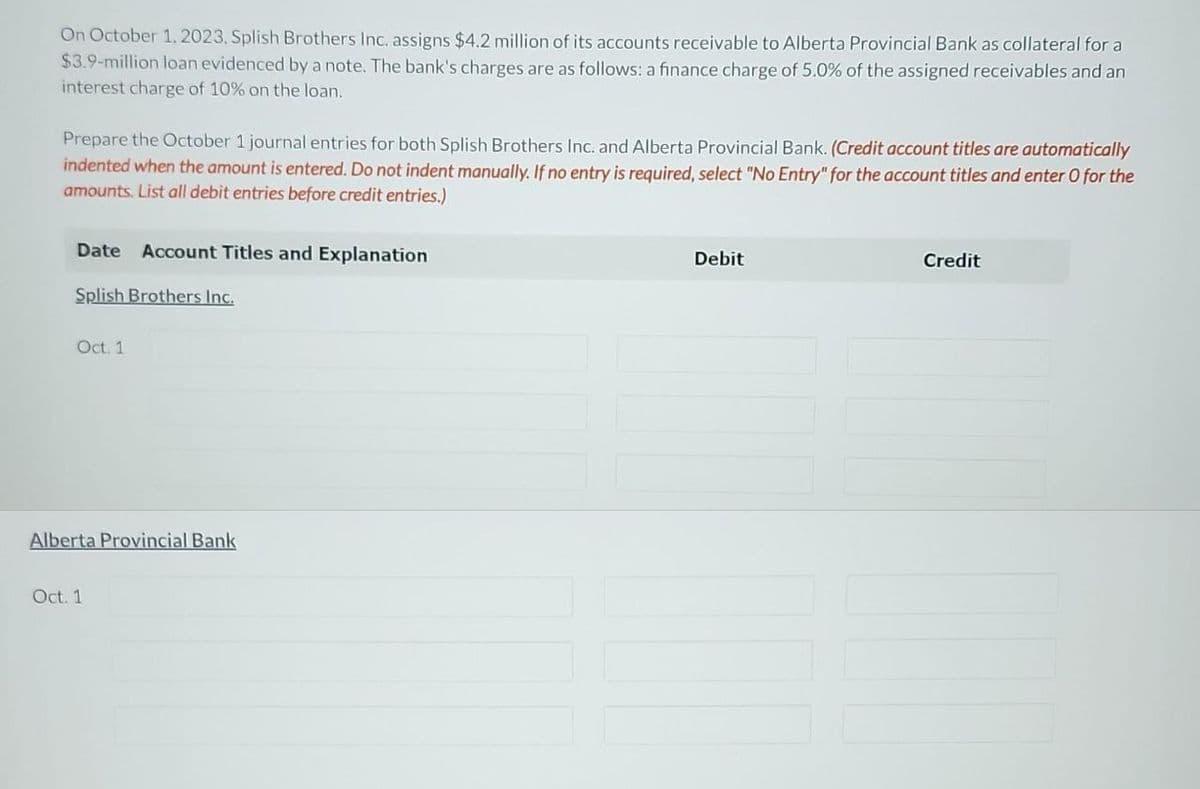 On October 1, 2023, Splish Brothers Inc. assigns $4.2 million of its accounts receivable to Alberta Provincial Bank as collateral for a
$3.9-million loan evidenced by a note. The bank's charges are as follows: a finance charge of 5.0% of the assigned receivables and an
interest charge of 10% on the loan.
Prepare the October 1 journal entries for both Splish Brothers Inc. and Alberta Provincial Bank. (Credit account titles are automatically
indented when the amount is entered. Do not indent manually. If no entry is required, select "No Entry" for the account titles and enter O for the
amounts. List all debit entries before credit entries.)
Date Account Titles and Explanation
Splish Brothers Inc.
Oct. 1
Alberta Provincial Bank
Oct. 1
Debit
Credit