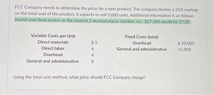 FCC Company needs to determine the price for a new product. The company desires a 25% markup
on the total cost of the product. It expects to sell 5,000 units. Additional information is as follows
(round your final answer to the nearest 2 decimal places number, i.e., $27.345 would be 27.35):
Variable Costs per Unit
Direct materials
Direct labor
Overhead
General and administrative
$5
6
4
8
Fixed Costs (total)
Overhead
General and administrative
Using the total cost method, what price should FCC Company charge?
$ 50,000
15,000