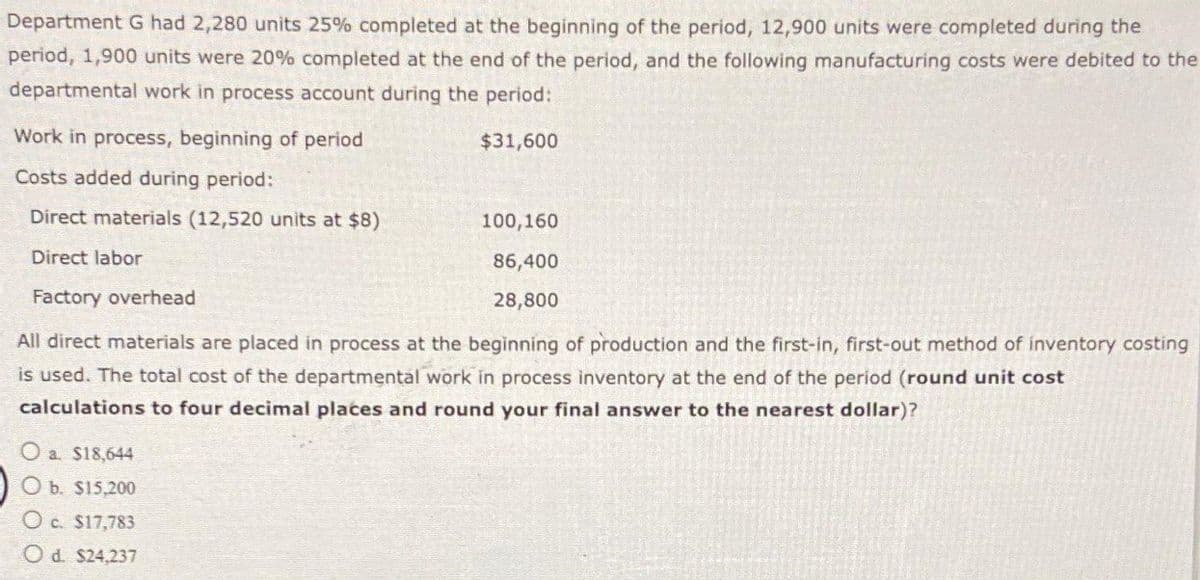 Department G had 2,280 units 25% completed at the beginning of the period, 12,900 units were completed during the
period, 1,900 units were 20% completed at the end of the period, and the following manufacturing costs were debited to the
departmental work in process account during the period:
$31,600
Work in process, beginning of period
Costs added during period:
Direct materials (12,520 units at $8)
Direct labor
Factory overhead
All direct materials are placed in process at the beginning of production and the first-in, first-out method of inventory costing
is used. The total cost of the departmental work in process inventory at the end of the period (round unit cost
calculations to four decimal places and round your final answer to the nearest dollar)?
O a. $18,644
O b. $15,200
Oc. $17,783
Od. $24,237
100,160
86,400
28,800