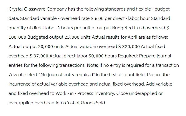 Crystal Glassware Company has the following standards and flexible - budget
data. Standard variable - overhead rate $ 6.00 per direct - labor hour Standard
quantity of direct labor 2 hours per unit of output Budgeted fixed overhead $
100,000 Budgeted output 25,000 units Actual results for April are as follows:
Actual output 20,000 units Actual variable overhead $ 320,000 Actual fixed
overhead $ 97,000 Actual direct labor 50,000 hours Required: Prepare journal
entries for the following transactions. Note: If no entry is required for a transaction
/event, select "No journal entry required" in the first account field. Record the
incurrence of actual variable overhead and actual fixed overhead. Add variable
and fixed overhead to Work-in-Process Inventory. Close underapplied or
overapplied overhead into Cost of Goods Sold.