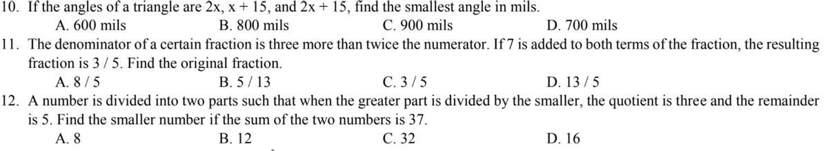 10. If the angles of a triangle are 2x, x + 15, and 2x + 15, find the smallest angle in mils.
B. 800 mils
A. 600 mils
C. 900 mils
D. 700 mils
11. The denominator of a certain fraction is three more than twice the numerator. If 7 is added to both terms of the fraction, the resulting
C. 3/5
12. A number is divided into two parts such that when the greater part is divided by the smaller, the quotient is three and the remainder
fraction is 3 / 5. Find the original fraction.
A. 8 / 5
B. 5/ 13
D. 13 / 5
is 5. Find the smaller number if the sum of the two numbers is 37.
А. 8
В. 12
С. 32
D. 16
