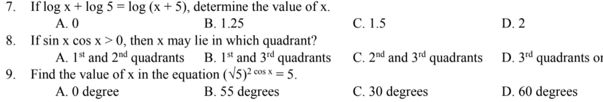 7. If log x + log 5 = log (x + 5), determine the value of x.
А. 0
В. 1.25
С. 1.5
D. 2
If sin x cos x > 0, then x may lie in which quadrant?
B. 1st and 3rd quadrants
9. Find the value of x in the equation (v5)² cos x = 5.
B. 55 degrees
8.
A. 1st and 2nd quadrants
C. 2nd and 3rd quadrants
D. 3rd quadrants oF
A. 0 degree
C. 30 degrees
D. 60 degrees
