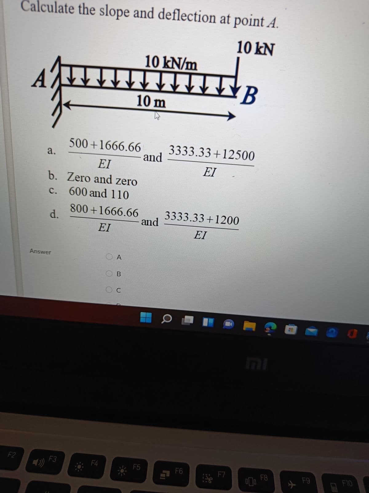 Calculate the slope and deflection at point A.
10 kN
10 kN/m
B
10 m
500+1666.66
a.
3333.33+12500
and
EI
EI
b. Zero and zero
c. 600 and 110
с.
800+1666.66
d.
3333.33+1200
and
EI
EI
Answer
O A
O B
MI
F2
F3
F4
F5
F6
F7
F8
F9
F10
