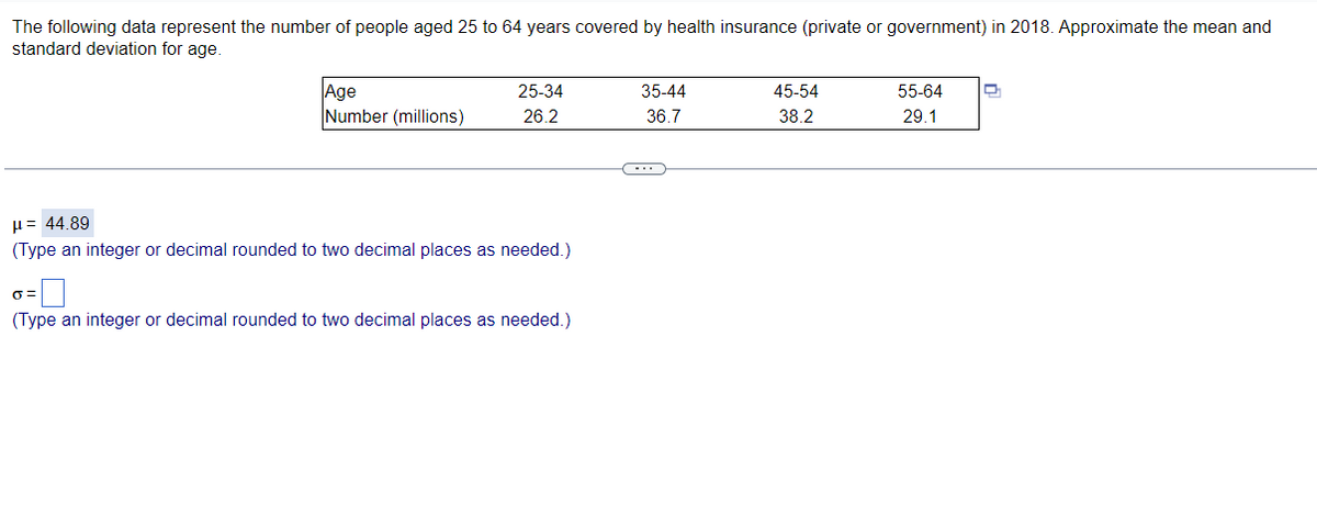 The following data represent the number of people aged 25 to 64 years covered by health insurance (private or government) in 2018. Approximate the mean and
standard deviation for age.
Age
Number (millions)
25-34
35-44
45-54
55-64
26.2
36.7
38.2
29.1
µ= 44.89
(Type an integer or decimal rounded to two decimal places as needed.)
(Type an integer or decimal rounded to two decimal places as needed.)
