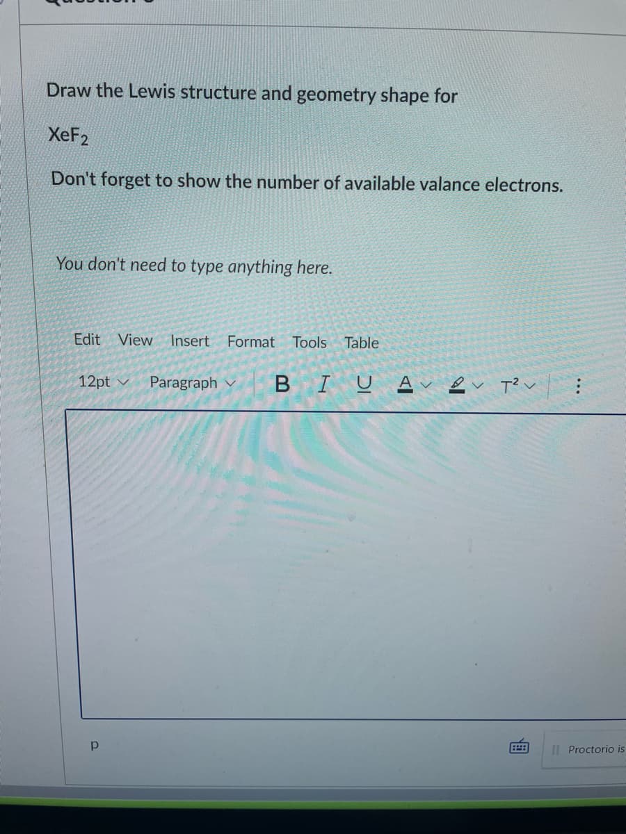 Draw the Lewis structure and geometry shape for
XeF2
Don't forget to show the number of available valance electrons.
You don't need to type anything here.
Edit View
Insert
Format Tools
Table
12pt v
Paragraph v
BIU A e T? v :
IL Proctorio is
画
