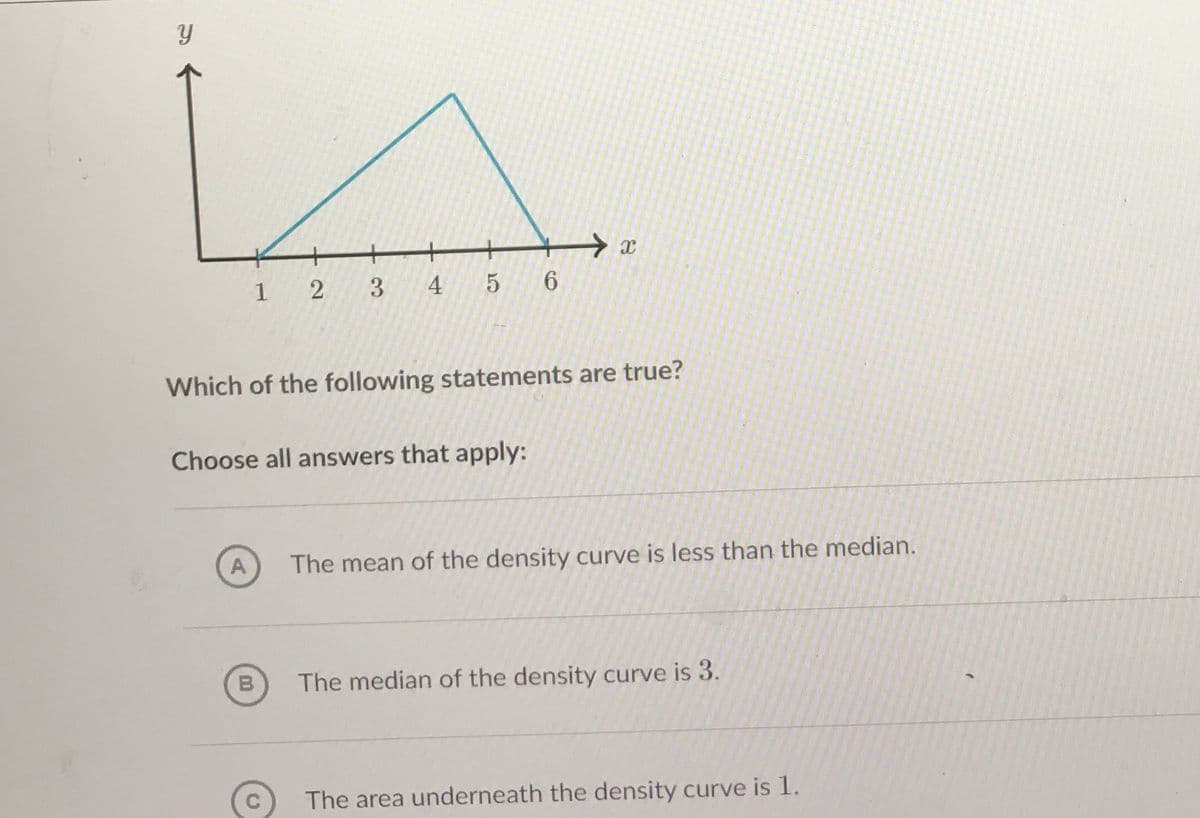 1 2 3
4 5 6
Which of the following statements are true?
Choose all answers that apply:
A
The mean of the density curve is less than the median.
B
The median of the density curve is 3.
The area underneath the density curve is 1.
