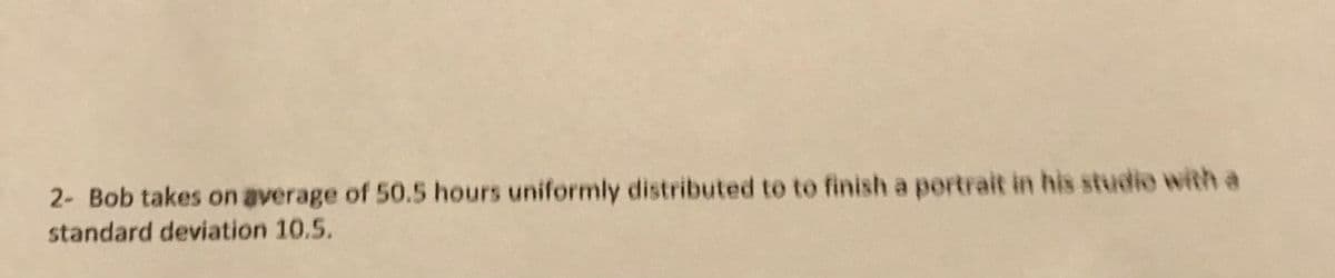 2- Bob takes on average of 50.5 hours uniformily distributed to to finish a portrait in his studio with a
standard deviation 10.5.
