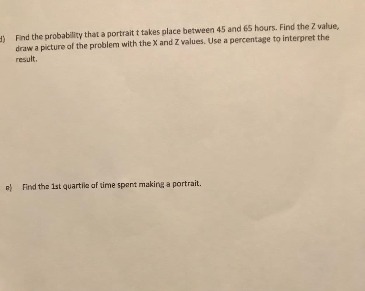 ) Find the probability that a portrait t takes place between 45 and 65 hours. Find the Z value,
draw a picture of the problem with the X and Z values. Use a percentage to interpret the
result.
e) Find the 1st quartile of time spent making a portrait.
