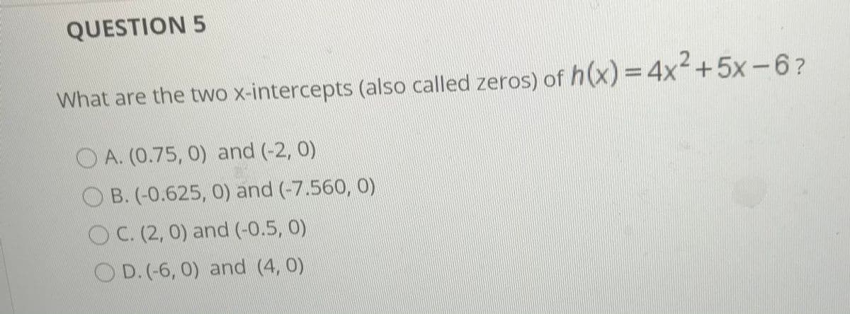 QUESTION 5
What are the two x-intercepts (also called zeros) of h(x) = 4x+5x-6?
O A. (0.75, 0) and (-2, 0)
B. (-0.625, 0) and (-7.560, 0)
OC. (2, 0) and (-0.5, 0)
O D. (-6, 0) and (4, 0)
