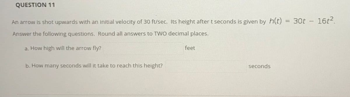 QUESTION 11
An arrow is shot upwards with an initial velocity of 30 ft/sec. Its height after t seconds is given by h(t) = 30t -16t4.
Answer the following questions. Round all answers to TWo decimal places.
a. How high will the arrow fly?
feet
b. How many seconds will it take to reach this height?
seconds
