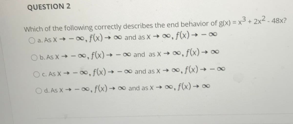 QUESTION 2
Which of the following correctly describes the end behavior of g(x) = x3 + 2x2 - 48x?
O a. As X → - o, f(x)→ 0 and as X 00, f(x)-→-o
b. As X→ - 00,f(x)→-o and as X 00, f(x)→ o
O C. As X → – o, f(x)→ -0 and as X 0, f(x)→ -
0o and
O d. As X → – o, f(x)→ 0 and as x 0, f(x)-∞
