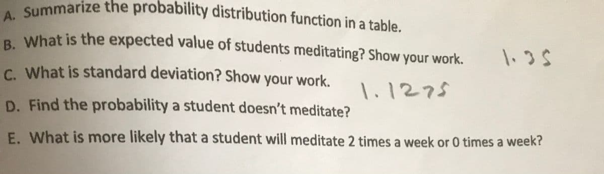 A. Summarize the probability distribution function in a table.
B. What is the expected value of students meditating? Show your work.
a What is the expected value of students meditating? Show your work.
1.35
C What is standard deviation? Show your work.
1.1275
D. Find the probability a student doesn't meditate?
E. What is more likely that a student will meditate 2 times a week or 0 times a week?
