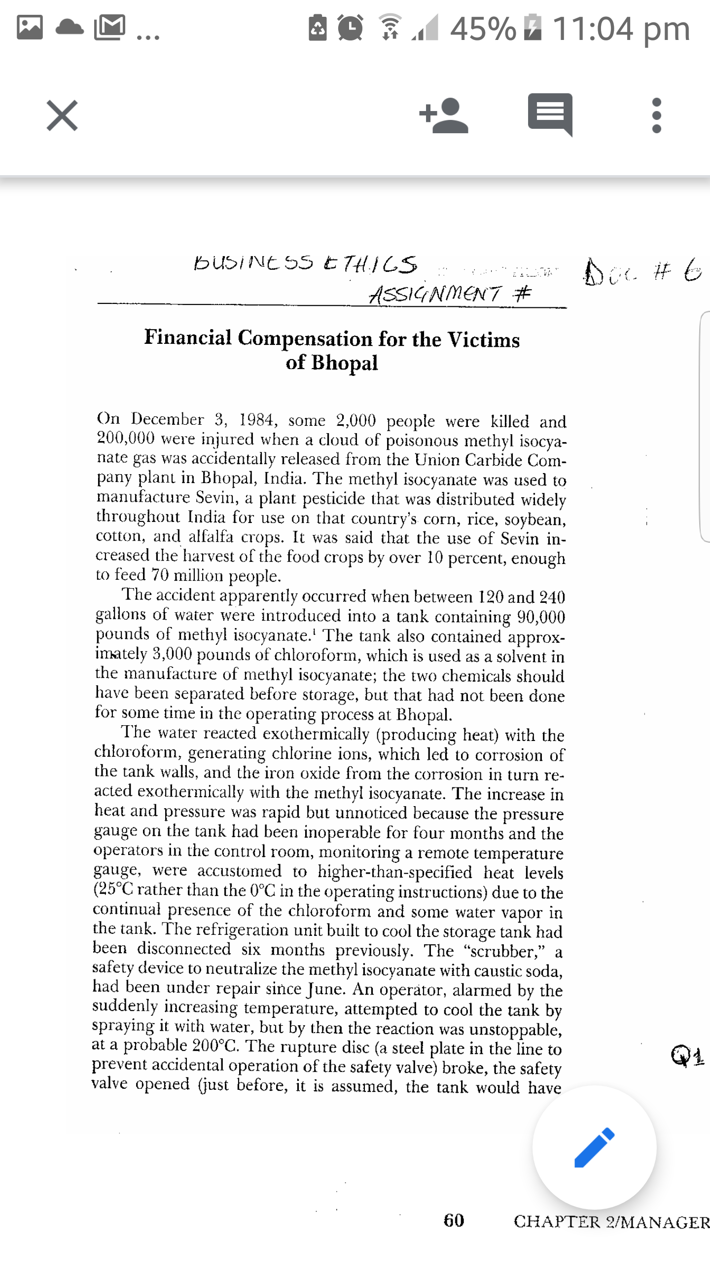 45% 11:04 pm
BUSINE SS E THICS
ASSIGNMENT #
Financial Compensation for the Victims
of Bhopal
On December 3, 1984, some 2,000 people were killed and
200,000 were injured when a cloud of poisonous methyl isocya-
nate gas was accidentally released from the Union Carbide Com-
pany plant in Bhopal, India. The methyl isocyanate was used to
manufacture Sevin, a plant pesticide that was distributed widely
throughout India for use on that country's corn, rice, soybean,
cotton, and alfalfa crops. It was said that the use of Sevin in-
creased the harvest of the food crops by over 10 percent, enough
to feed 70 million people.
The accident apparently occurred when between 120 and 240
gallons of water were introduced into a tank containing 90,000
pounds of methyl isocyanate.' The tank also contained approx-
imately 3,000 pounds of chloroform, which is used as a solvent in
the manufacture of methyl isocyanate; the two chemicals should
have been separated before storage, but that had not been done
for some time in the operating process at Bhopal.
The water reacted exothermically (producing heat) with the
chłoroform, generating chlorine ions, which led to corrosion of
the tank walls, and the iron oxide from the corrosion in turn re-
acted exothermically with the methyl isocyanate. The increase in
heat and pressure was rapid but unnoticed because the pressure
gauge on the tank had been inoperable for four months and the
operators in the control room, monitoring a remote temperature
gauge, were accustomed to higher-than-specified heat levels
(25°C rather than the 0°C in the operating instructions) due to the
continuał presence of the chloroform and some water vapor in
the tank. The refrigeration unit built to cool the storage tank had
been disconnected six months previously. The "scrubber," a
safety device to neutralize the methyl isocyanate with caustic soda,
had been under repair since June. An operator, alarmed by the
suddenly increasing temperature, attempted to cool the tank by
spraying it with water, but by then the reaction was unstoppable,
at a probable 200°C. The rupture disc (a steel plate in the line to
prevent accidental operation of the safety valve) broke, the safety
valve opened (just before, it is assumed, the tank would have
60
CHAPTER 2/MANAGER
II
