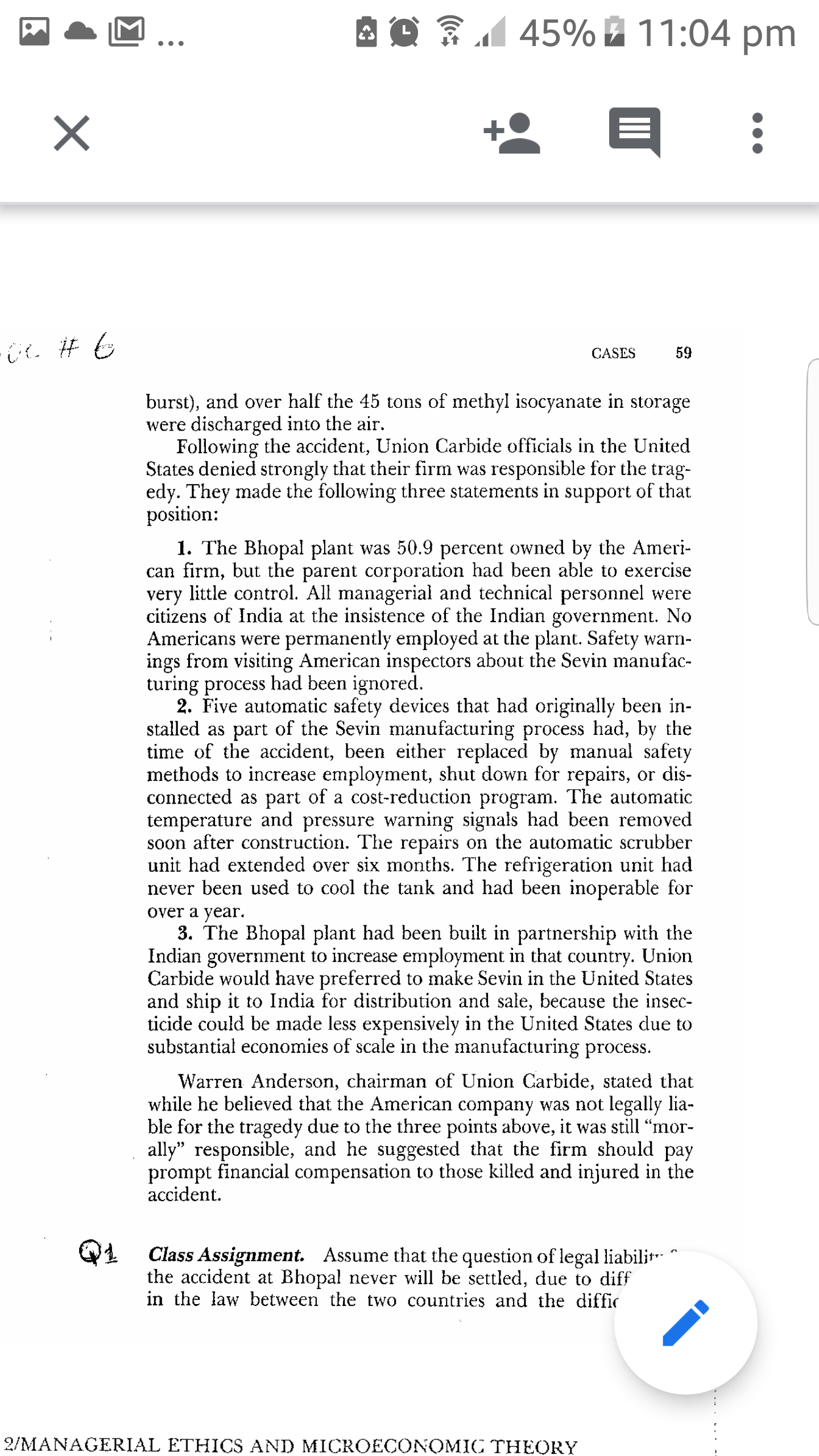 45% 11:04 pm
CASES
59
burst), and over half the 45 tons of methyl isocyanate in storage
were discharged into the air.
Following the accident, Union Carbide officials in the United
States denied strongly that their firm was responsible for the trag-
edy. They made the following three statements in support of that
position:
1. The Bhopal plant was 50.9 percent owned by the Ameri-
can firm, but the parent corporation had been able to exercise
very little control. All managerial and technical personnel were
citizens of India at the insistence of the Indian government. No
Americans were permanently employed at the plant. Safety warn-
ings from visiting American inspectors about the Sevin manufac-
turing process had been ignored.
2. Five automatic safety devices that had originally been in-
stalled as part of the Sevin manufacturing process had, by the
time of the accident, been either replaced by manual safety
methods to increase employment, shut down for repairs, or dis-
connected as part of a cost-reduction program. The automatic
temperature and pressure warning signals had been removed
soon after construction. The repairs on the automatic scrubber
unit had extended over six months. The refrigeration unit had
never been used to cool the tank and had been inoperable for
over a year.
3. The Bhopal plant had been built in partnership with the
Indian government to increase employment in that country. Union
Carbide would have preferred to make Sevin in the United States
and ship it to India for distribution and sale, because the insec-
ticide could be made less expensively in the United States due to
substantial economies of scale in the manufacturing process.
Warren Anderson, chairman of Union Carbide, stated that
while he believed that the American company was not legally lia-
ble for the tragedy due to the three points above, it was still "mor-
ally" responsible, and he suggested that the firm should pay
prompt financial compensation to those killed and injured in the
accident.
Q1
Class Assignment. Assume that the question of legal liabili
the accident at Bhopal never will be settled, due to diff
in the law between the two countries and the diffic
2/MANAGERIAL ETHICS AND MICROECONOMIC THEORY
....... .
II
