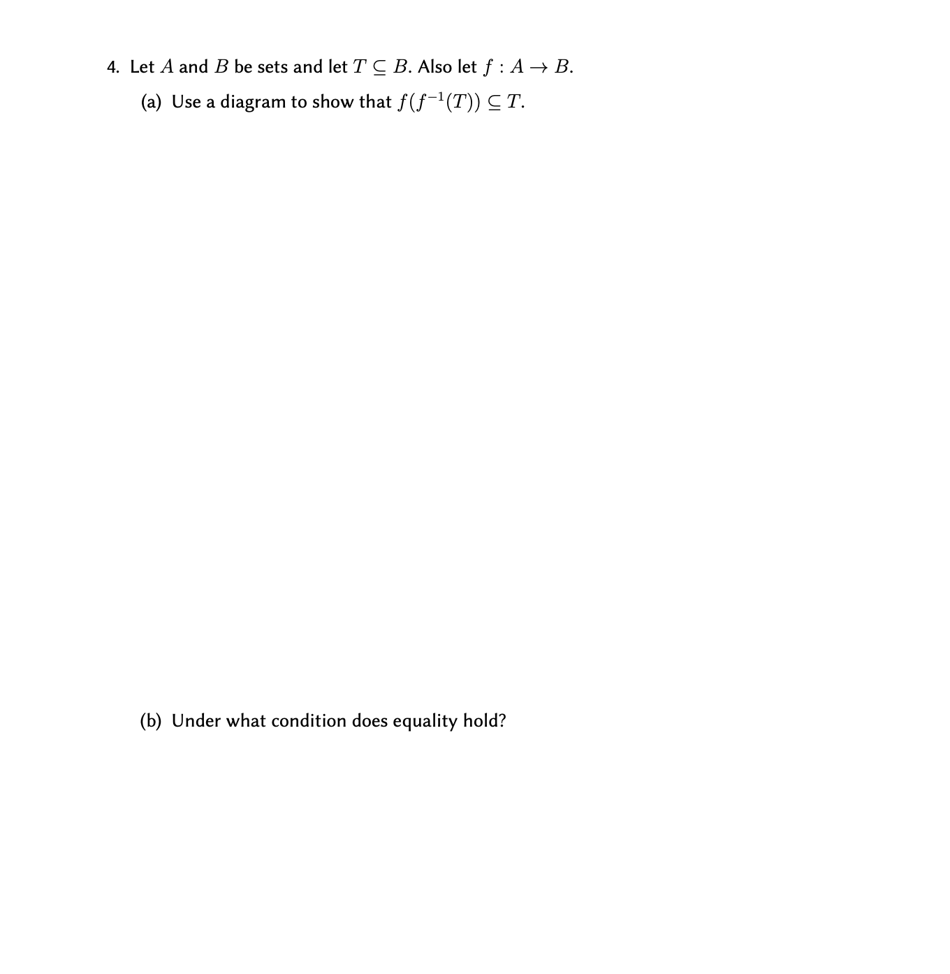 4. Let A and B be sets and let T C B. Also let f : A → B.
(a) Use a diagram to show that f(f-'(T)) C T.
(b) Under what condition does equality hold?
