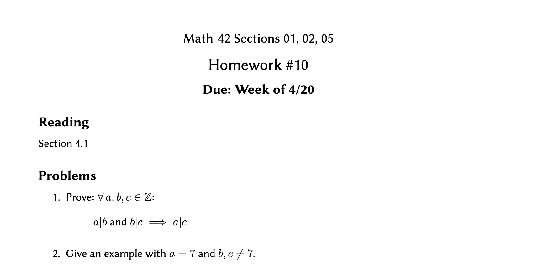 Math-42 Sections 01, 02, 05
Homework #10
Due: Week of 4/20
Reading
Section 4.1
Problems
1. Prove: Va, b, c E Z:
alb and blc
+ ac
2. Give an example with a =
7 and b, c + 7.
