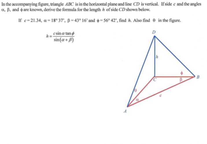 In the accompanying figure, triangle ABC is in the horizontal plane and line CD is vertical. If side e and the angles
a, ß, and o are known, derive the formula for the length h of side CD shown below.
If c=21.34, a= 18° 37', ß = 43° 16' and =56° 42', find h. Also find 0 in the figure.
e sin a tan
h=
sin(a+B)
