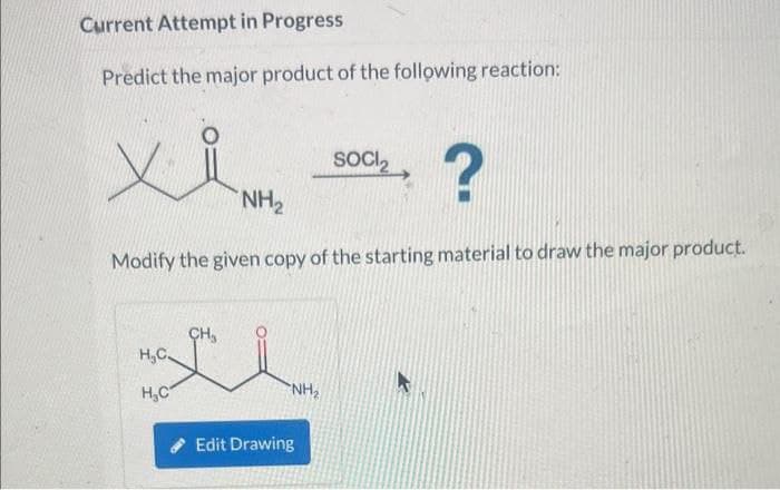 Current Attempt in Progress
Predict the major product of the following reaction:
SOCI
xi?
NH2
Modify the given copy of the starting material to draw the major product.
H,C
H.C
Edit Drawing
NH₂