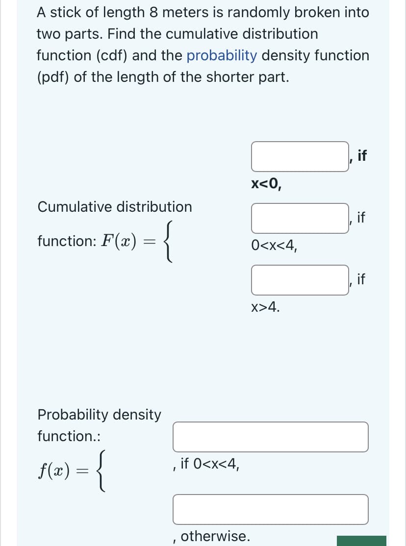 A stick of length 8 meters is randomly broken into
two parts. Find the cumulative distribution
function (cdf) and the probability density function
(pdf) of the length of the shorter part.
Cumulative distribution
function: F(x) = {
Probability density
function.:
f(x) = {
I
I
if 0<x<4,
x<0,
0<x<4,
x>4.
otherwise.
if
if
if