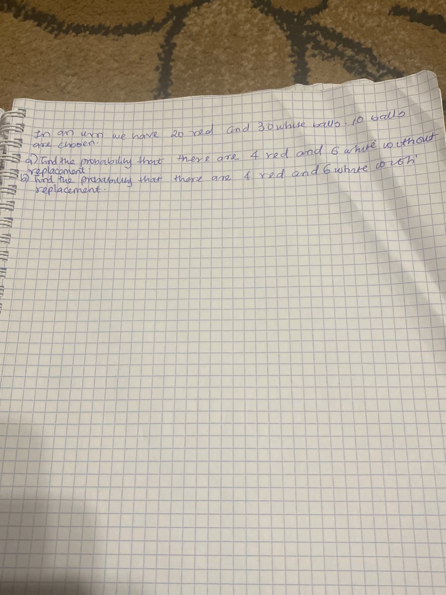 In an um
are chosen.
we have
a and the probability that
replacement
•67 hind the probability that
replacement.
20 red and 30 whise balls. 10 balls
there are
there are
4 red and 6 white without
4 red and 6 white with "