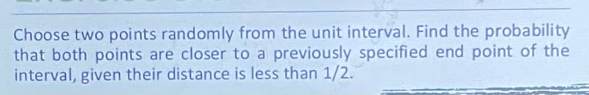 Choose two points randomly from the unit interval. Find the probability
that both points are closer to a previously specified end point of the
interval, given their distance is less than 1/2.