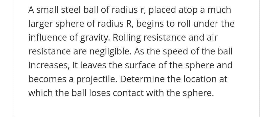 A small steel ball of radius r, placed atop a much
larger sphere of radius R, begins to roll under the
influence of gravity. Rolling resistance and air
resistance are negligible. As the speed of the ball
increases, it leaves the surface of the sphere and
becomes a projectile. Determine the location at
which the ball loses contact with the sphere.
