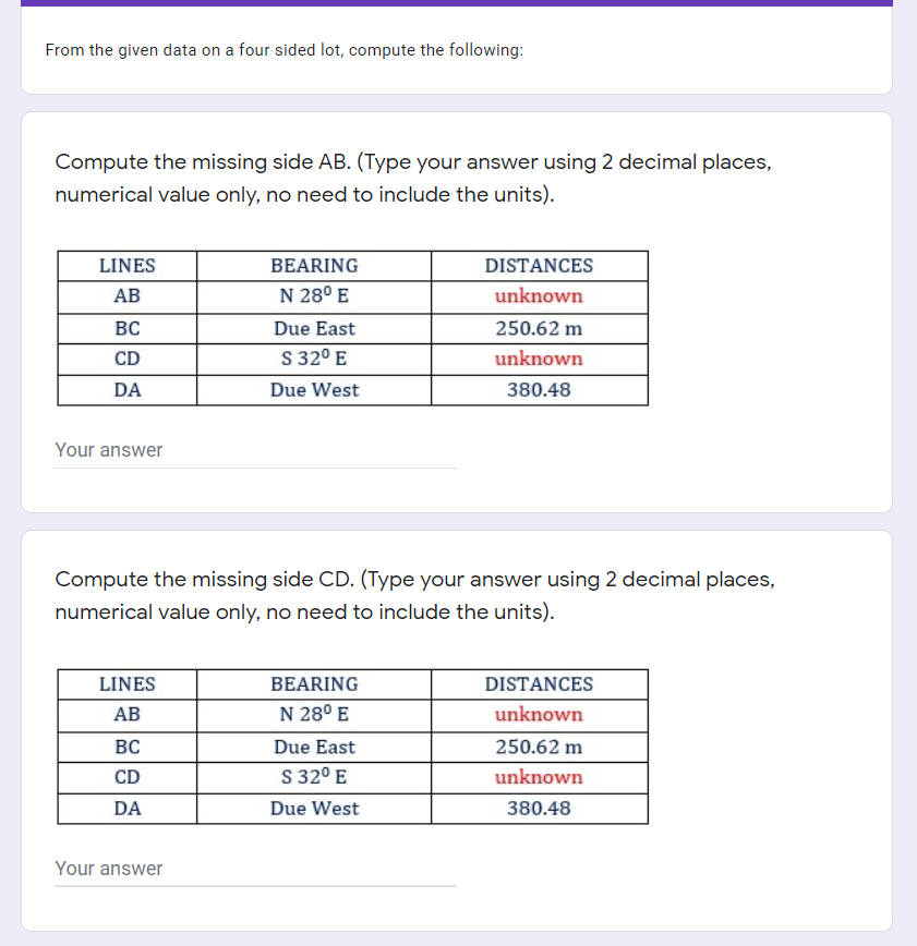 From the given data on a four sided lot, compute the following:
Compute the missing side AB. (Type your answer using 2 decimal places,
numerical value only, no need to include the units).
LINES
BEARING
DISTANCES
АВ
N 28° E
unknown
BC
Due East
250.62 m
CD
S 32° E
unknown
DA
Due West
380.48
Your answer
Compute the missing side CD. (Type your answer using 2 decimal places,
numerical value only, no need to include the units).
LINES
BEARING
DISTANCES
АВ
N 28° E
unknown
ВС
Due East
250.62 m
CD
S 32° E
unknown
DA
Due West
380.48
Your answer
