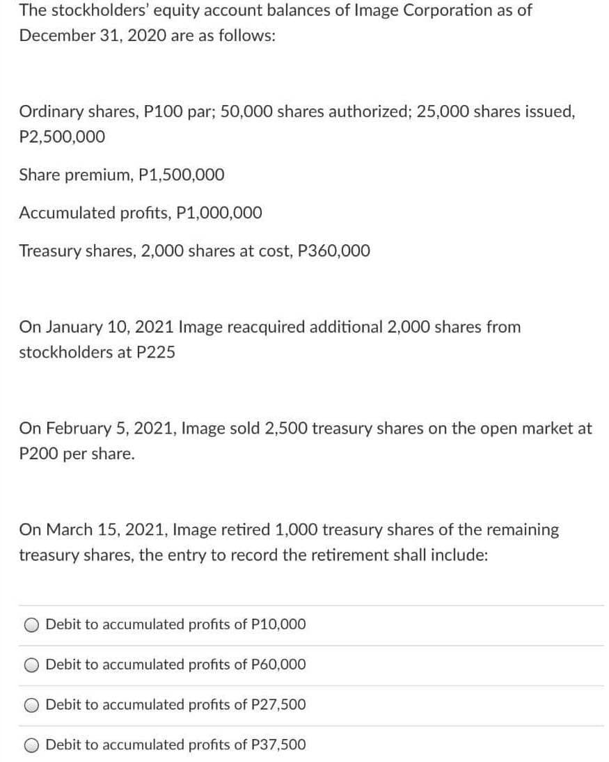 The stockholders' equity account balances of Image Corporation as of
December 31, 2020 are as follows:
Ordinary shares, P100 par; 50,000 shares authorized; 25,000 shares issued,
P2,500,000
Share premium, P1,500,000
Accumulated profits, P1,000,000
Treasury shares, 2,000 shares at cost, P360,000
On January 10, 2021 Image reacquired additional 2,000 shares from
stockholders at P225
On February 5, 2021, Image sold 2,500 treasury shares on the open market at
P200 per share.
On March 15, 2021, Image retired 1,000 treasury shares of the remaining
treasury shares, the entry to record the retirement shall include:
O Debit to accumulated profits of P10,000
O Debit to accumulated profits of P60,000
Debit to accumulated profits of P27,500
Debit to accumulated profits of P37,500
