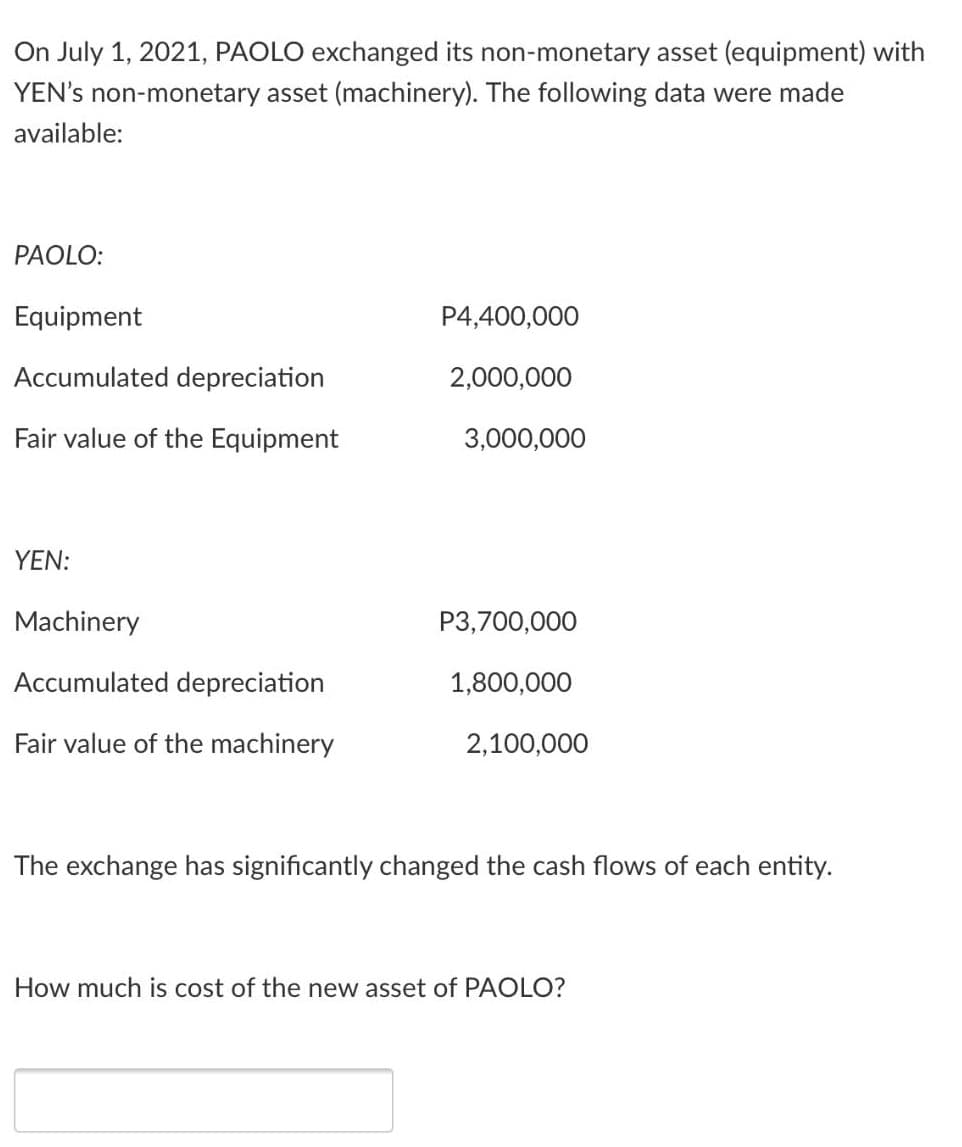 On July 1, 2021, PAOLO exchanged its non-monetary asset (equipment) with
YEN's non-monetary asset (machinery). The following data were made
available:
PAOLO:
Equipment
P4,400,000
Accumulated depreciation
2,000,000
Fair value of the Equipment
3,000,000
YEN:
Machinery
P3,700,000
Accumulated depreciation
1,800,000
Fair value of the machinery
2,100,000
The exchange has significantly changed the cash flows of each entity.
How much is cost of the new asset of PAOLO?
