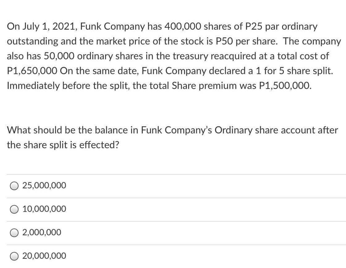 On July 1, 2021, Funk Company has 400,000 shares of P25 par ordinary
outstanding and the market price of the stock is P50 per share. The company
also has 50,000 ordinary shares in the treasury reacquired at a total cost of
P1,650,000 On the same date, Funk Company declared a 1 for 5 share split.
Immediately before the split, the total Share premium was P1,500,000.
What should be the balance in Funk Company's Ordinary share account after
the share split is effected?
25,000,000
10,000,000
O 2,000,000
O 20,000,000
