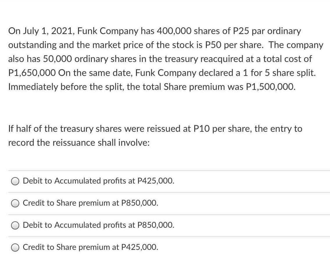 On July 1, 2021, Funk Company has 400,000 shares of P25 par ordinary
outstanding and the market price of the stock is P50 per share. The company
also has 50,000 ordinary shares in the treasury reacquired at a total cost of
P1,650,000 On the same date, Funk Company declared a 1 for 5 share split.
Immediately before the split, the total Share premium was P1,500,000.
If half of the treasury shares were reissued at P10 per share, the entry to
record the reissuance shall involve:
Debit to Accumulated profits at P425,000.
Credit to Share premium at P850,000.
Debit to Accumulated profits at P850,000.
Credit to Share premium at P425,000.
