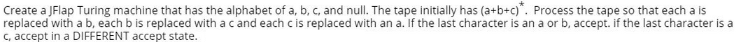 Create a JFlap Turing machine that has the alphabet of a, b, c, and null. The tape initially has (a+b+c)*. Process the tape so that each a is
replaced with a b, each b is replaced with a c and each c is replaced with an a. If the last character is an a or b, accept. if the last character is a
c, accept in a DIFFERENT accept state.