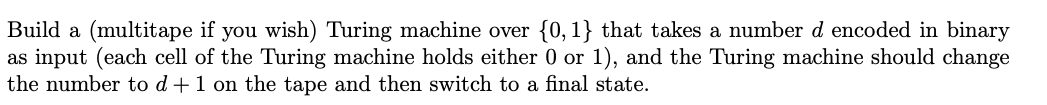 Build a (multitape if you wish) Turing machine over {0,1} that takes a number d encoded in binary
as input (each cell of the Turing machine holds either 0 or 1), and the Turing machine should change
the number to d+1 on the tape and then switch to a final state.