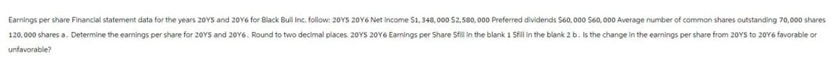 Earnings per share Financial statement data for the years 2015 and 20Y6 for Black Bull Inc. follow: 20Y5 20Y6 Net income $1,348,000 $2,580,000 Preferred dividends $60,000 $60,000 Average number of common shares outstanding 70,000 shares
120,000 shares a. Determine the earnings per share for 20YS and 20Y6. Round to two decimal places. 20YS 2016 Earnings per Share Sfill in the blank 1 Sfill in the blank 2 b. Is the change in the earnings per share from 2015 to 20Y6 favorable or
unfavorable?