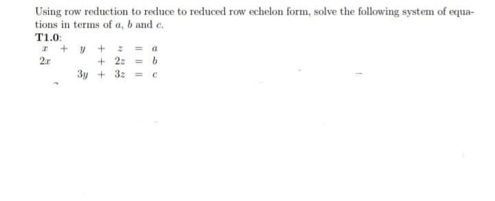 Using row reduction to reduce to reduced row echelon form, solve the following system of equa-
tions in terms of a, b and c.
T1.0:
a + y + z = a
+ 22 = b
3y + 32 = c
2.r
