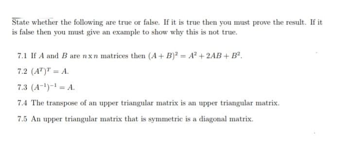 State whether the following are true or false. If it is true then you must prove the result. If it
is false then you must give an example to show why this is not true.
7.1 If A and B are nxn matrices then (A + B)? = A² + 2AB + B².
7.2 (A")" = A.
7.3 (A-1)-1 = A.
7.4 The transpose of an upper triangular matrix is an upper triangular matrix.
7.5 An upper triangular matrix that is symmetric is a diagonal matrix.
