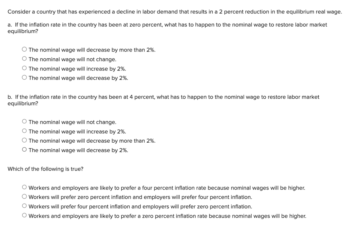 Consider a country that has experienced a decline in labor demand that results in a 2 percent reduction in the equilibrium real wage.
a. If the inflation rate in the country has been at zero percent, what has to happen to the nominal wage to restore labor market
equilibrium?
The nominal wage will decrease by more than 2%.
O The nominal wage will not change.
The nominal wage will increase by 2%.
The nominal wage will decrease by 2%.
b. If the inflation rate in the country has been at 4 percent, what has to happen to the nominal wage to restore labor market
equilibrium?
The nominal wage will not change.
The nominal wage will increase by 2%.
O The nominal wage will decrease by more than 2%.
O The nominal wage will decrease by 2%.
Which of the following is true?
Workers and employers are likely to prefer a four percent inflation rate because nominal wages will be higher.
Workers will prefer zero percent inflation and employers will prefer four percent inflation.
Workers will prefer four percent inflation and employers will prefer zero percent inflation.
○ Workers and employers are likely to prefer a zero percent inflation rate because nominal wages will be higher.