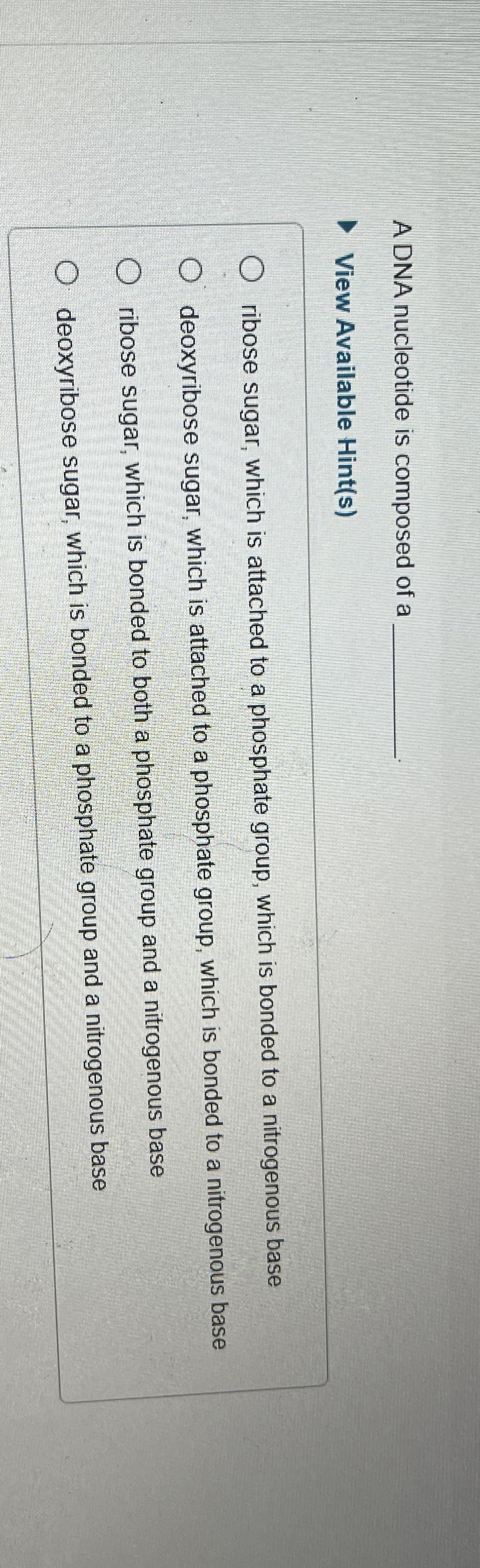 A DNA nucleotide is composed of a
▸ View Available Hint(s)
O ribose sugar, which is attached to a phosphate group, which is bonded to a nitrogenous base
deoxyribose sugar, which is attached to a phosphate group, which is bonded to a nitrogenous base
O ribose sugar, which is bonded to both a phosphate group and a nitrogenous base
O deoxyribose sugar, which is bonded to a phosphate group and a nitrogenous base