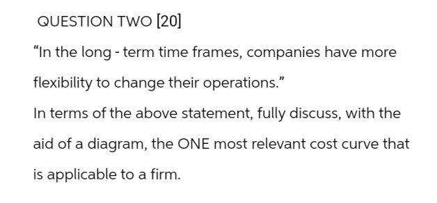 QUESTION TWO [20]
"In the long-term time frames, companies have more
flexibility to change their operations."
In terms of the above statement, fully discuss, with the
aid of a diagram, the ONE most relevant cost curve that
is applicable to a firm.