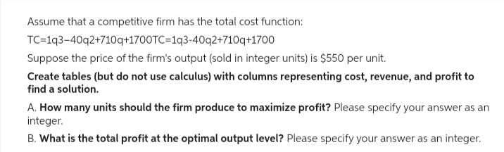 Assume that a competitive firm has the total cost function:
TC=1q3-40q2+710q+1700TC=1q3-40q2+710q+1700
Suppose the price of the firm's output (sold in integer units) is $550 per unit.
Create tables (but do not use calculus) with columns representing cost, revenue, and profit to
find a solution.
A. How many units should the firm produce to maximize profit? Please specify your answer as an
integer.
B. What is the total profit at the optimal output level? Please specify your answer as an integer.