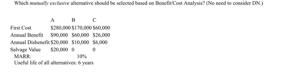 Which mutually exclusive alternative should be selected based on Benefit/Cost Analysis? (No need to consider DN.)
A
B
C
First Cost
Annual Benefit
$280,000 $170,000 $60,000
$90,000 $60,000 $26,000
Annual Disbenefit $20,000 $10,000 $6,000
Salvage Value
MARR:
$20,000 0
0
10%
Useful life of all alternatives: 6 years