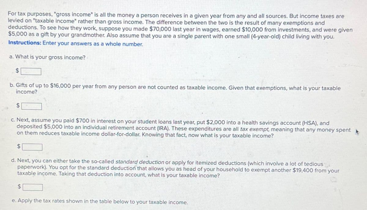 For tax purposes, "gross income" is all the money a person receives in a given year from any and all sources. But income taxes are
levied on "taxable income" rather than gross income. The difference between the two is the result of many exemptions and
deductions. To see how they work, suppose you made $70,000 last year in wages, earned $10,000 from investments, and were given
$5,000 as a gift by your grandmother. Also assume that you are a single parent with one small (4-year-old) child living with you.
Instructions: Enter your answers as a whole number.
a. What is your gross income?
$
b. Gifts of up to $16,000 per year from any person are not counted as taxable income. Given that exemptions, what is your taxable
income?
$
c. Next, assume you paid $700 in interest on your student loans last year, put $2,000 into a health savings account (HSA), and
deposited $5,000 into an individual retirement account (IRA). These expenditures are all tax exempt, meaning that any money spent
on them reduces taxable income dollar-for-dollar. Knowing that fact, now what is your taxable income?
$
d. Next, you can either take the so-called standard deduction or apply for itemized deductions (which involve a lot of tedious
paperwork). You opt for the standard deduction that allows you as head of your household to exempt another $19,400 from your
taxable income. Taking that deduction into account, what is your taxable income?
$
e. Apply the tax rates shown in the table below to your taxable income.