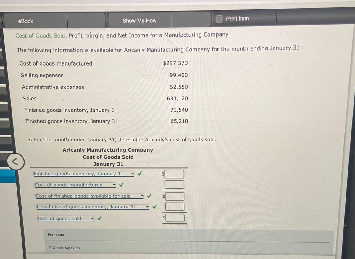 eBook
Show Me How
Print Item
Cost of Goods Sold, Profit margin, and Net Income for a Manufacturing Company
The following information is available for Aricanly Manufacturing Company for the month ending January 31:
Cost of goods manufactured
$297,570
Selling expenses
99,400
Administrative expenses
52,550
Sales
633,120
Finished goods inventory, January 1
71,540
Finished goods inventory, January 31
65,210
a. For the month ended January 31, determine Aricanly's cost of goods sold.
Aricanly Manufacturing Company
Cost of Goods Sold
January 31
Finished goods inventory, January 1
Cost of goods manufactured
Cost of finished goods available for sale
Less finished goods inventory, January 31
Cost of goods sold
00000
Feedback
Check My Work